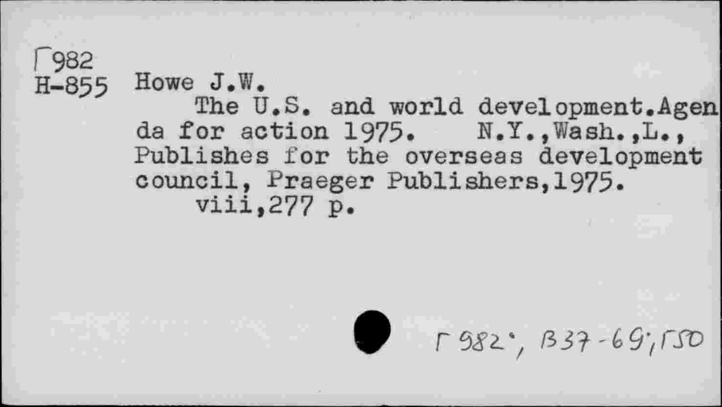 ﻿F9S2 H-855
Howe J.W.
The U.S. and. world development. A gen da for action 1975. N.Y,,Wash. ,L. , Publishes for the overseas development council, Praeger Publishers,1975.
viii,277 p.
